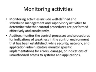 Monitoring activities
• Monitoring activities include well-defined and
scheduled management and supervisory activities to
determine whether control procedures are performed
effectively and consistently.
• Auditors monitor the control processes and procedures
for indications of weakness in the control environment
that has been established, while security, network, and
application administrators monitor specific
implementations for errors, damage, or indications of
unauthorized access to systems and applications.
 