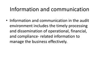 Information and communication
• Information and communication in the audit
environment includes the timely processing
and dissemination of operational, financial,
and compliance- related information to
manage the business effectively.
 