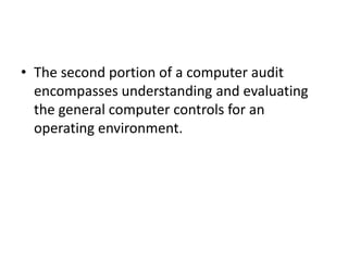 • The second portion of a computer audit
encompasses understanding and evaluating
the general computer controls for an
operating environment.
 