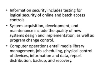 • Information security includes testing for
logical security of online and batch access
controls.
• System acquisition, development, and
maintenance include the quality of new
systems design and implementation, as well as
program change control.
• Computer operations entail media library
management, job scheduling, physical control
of devices, information and data, report
distribution, backup, and recovery.
 