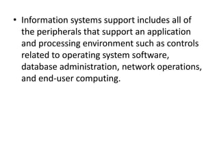 • Information systems support includes all of
the peripherals that support an application
and processing environment such as controls
related to operating system software,
database administration, network operations,
and end-user computing.
 