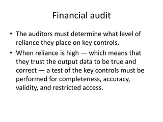 Financial audit
• The auditors must determine what level of
reliance they place on key controls.
• When reliance is high — which means that
they trust the output data to be true and
correct — a test of the key controls must be
performed for completeness, accuracy,
validity, and restricted access.
 