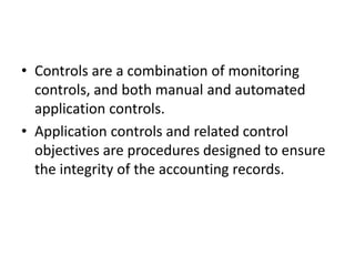 • Controls are a combination of monitoring
controls, and both manual and automated
application controls.
• Application controls and related control
objectives are procedures designed to ensure
the integrity of the accounting records.
 