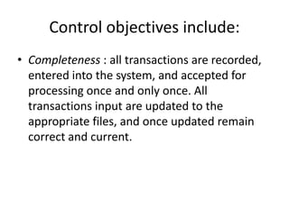 Control objectives include:
• Completeness : all transactions are recorded,
entered into the system, and accepted for
processing once and only once. All
transactions input are updated to the
appropriate files, and once updated remain
correct and current.
 