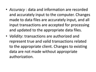 • Accuracy : data and information are recorded
and accurately input to the computer. Changes
made to data files are accurately input, and all
input transactions are accepted for processing
and updated to the appropriate data files.
• Validity: transactions are authorized and
represent true and valid transactions related
to the appropriate client. Changes to existing
data are not made without appropriate
authorization.
 