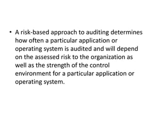• A risk-based approach to auditing determines
how often a particular application or
operating system is audited and will depend
on the assessed risk to the organization as
well as the strength of the control
environment for a particular application or
operating system.
 