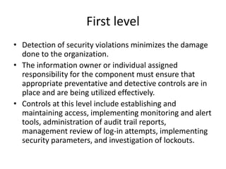 First level
• Detection of security violations minimizes the damage
done to the organization.
• The information owner or individual assigned
responsibility for the component must ensure that
appropriate preventative and detective controls are in
place and are being utilized effectively.
• Controls at this level include establishing and
maintaining access, implementing monitoring and alert
tools, administration of audit trail reports,
management review of log-in attempts, implementing
security parameters, and investigation of lockouts.
 