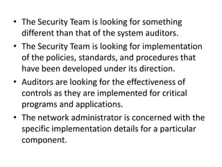 • The Security Team is looking for something
different than that of the system auditors.
• The Security Team is looking for implementation
of the policies, standards, and procedures that
have been developed under its direction.
• Auditors are looking for the effectiveness of
controls as they are implemented for critical
programs and applications.
• The network administrator is concerned with the
specific implementation details for a particular
component.
 