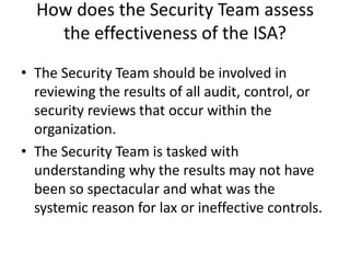 How does the Security Team assess
the effectiveness of the ISA?
• The Security Team should be involved in
reviewing the results of all audit, control, or
security reviews that occur within the
organization.
• The Security Team is tasked with
understanding why the results may not have
been so spectacular and what was the
systemic reason for lax or ineffective controls.
 