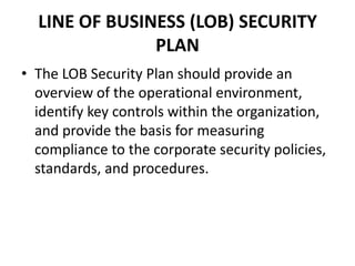 LINE OF BUSINESS (LOB) SECURITY
PLAN
• The LOB Security Plan should provide an
overview of the operational environment,
identify key controls within the organization,
and provide the basis for measuring
compliance to the corporate security policies,
standards, and procedures.
 