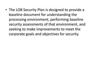 • The LOB Security Plan is designed to provide a
baseline document for understanding the
processing environment, performing baseline
security assessments of that environment, and
seeking to make improvements to meet the
corporate goals and objectives for security.
 