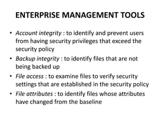 ENTERPRISE MANAGEMENT TOOLS
• Account integrity : to identify and prevent users
from having security privileges that exceed the
security policy
• Backup integrity : to identify files that are not
being backed up
• File access : to examine files to verify security
settings that are established in the security policy
• File attributes : to identify files whose attributes
have changed from the baseline
 