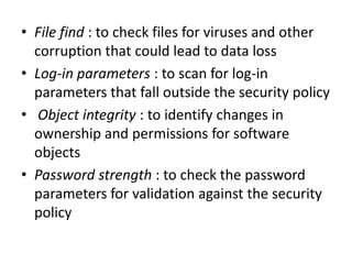 • File find : to check files for viruses and other
corruption that could lead to data loss
• Log-in parameters : to scan for log-in
parameters that fall outside the security policy
• Object integrity : to identify changes in
ownership and permissions for software
objects
• Password strength : to check the password
parameters for validation against the security
policy
 