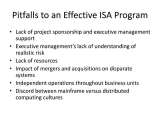 Pitfalls to an Effective ISA Program
• Lack of project sponsorship and executive management
support
• Executive management’s lack of understanding of
realistic risk
• Lack of resources
• Impact of mergers and acquisitions on disparate
systems
• Independent operations throughout business units
• Discord between mainframe versus distributed
computing cultures
 