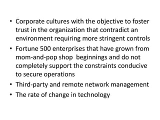 • Corporate cultures with the objective to foster
trust in the organization that contradict an
environment requiring more stringent controls
• Fortune 500 enterprises that have grown from
mom-and-pop shop beginnings and do not
completely support the constraints conducive
to secure operations
• Third-party and remote network management
• The rate of change in technology
 