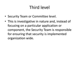 Third level
• Security Team or Committee level.
• This is investigative in nature and, instead of
focusing on a particular application or
component, the Security Team is responsible
for ensuring that security is implemented
organization wide.
 
