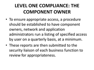 LEVEL ONE COMPLIANCE: THE
COMPONENT OWNER
• To ensure appropriate access, a procedure
should be established to have component
owners, network and application
administrators run a listing of specified access
by user on a quarterly basis, at a minimum.
• These reports are then submitted to the
security liaison of each business function to
review for appropriateness.
 