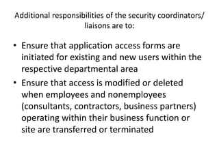 Additional responsibilities of the security coordinators/
liaisons are to:
• Ensure that application access forms are
initiated for existing and new users within the
respective departmental area
• Ensure that access is modified or deleted
when employees and nonemployees
(consultants, contractors, business partners)
operating within their business function or
site are transferred or terminated
 