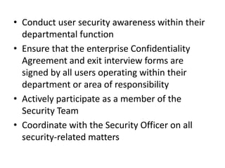 • Conduct user security awareness within their
departmental function
• Ensure that the enterprise Confidentiality
Agreement and exit interview forms are
signed by all users operating within their
department or area of responsibility
• Actively participate as a member of the
Security Team
• Coordinate with the Security Officer on all
security-related matters
 
