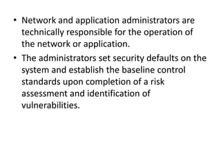 • Network and application administrators are
technically responsible for the operation of
the network or application.
• The administrators set security defaults on the
system and establish the baseline control
standards upon completion of a risk
assessment and identification of
vulnerabilities.
 
