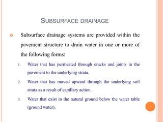 SUBSURFACE DRAINAGE
 Subsurface drainage systems are provided within the
pavement structure to drain water in one or more of
the following forms:
1. Water that has permeated through cracks and joints in the
pavement to the underlying strata.
2. Water that has moved upward through the underlying soil
strata as a result of capillary action.
3. Water that exist in the natural ground below the water table
(ground water).
 