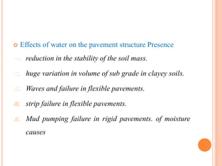  Effects of water on the pavement structure Presence
一． reduction in the stability of the soil mass.
二． huge variation in volume of sub grade in clayey soils.
三． Waves and failure in flexible pavements.
四． strip failure in flexible pavements.
五． Mud pumping failure in rigid pavements. of moisture
causes
 