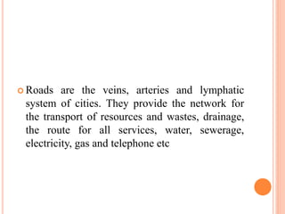  Roads are the veins, arteries and lymphatic
system of cities. They provide the network for
the transport of resources and wastes, drainage,
the route for all services, water, sewerage,
electricity, gas and telephone etc
 