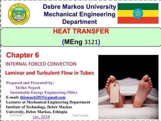 1/25/2018 Heat Transfer 1
HEAT TRANSFER
(MEng 3121)
Debre Markos University
Mechanical Engineering
Department
Prepared and Presented by:
Tariku Negash
Sustainable Energy Engineering (MSc)
E-mail: thismuch2015@gmail.com
Lecturer at Mechanical Engineering Department
Institute of Technology, Debre Markos
University, Debre Markos, Ethiopia
Jan, 2018
INTERNAL FORCED CONVECTION
Chapter 6
Laminar and Turbulent Flow in Tubes
 
