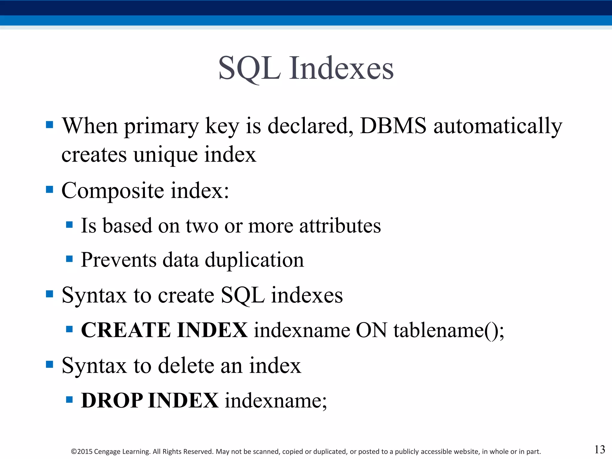 ©2015 Cengage Learning. All Rights Reserved. May not be scanned, copied or duplicated, or posted to a publicly accessible website, in whole or in part.
SQL Indexes
 When primary key is declared, DBMS automatically
creates unique index
 Composite index:
 Is based on two or more attributes
 Prevents data duplication
 Syntax to create SQL indexes
 CREATE INDEX indexname ON tablename();
 Syntax to delete an index
 DROP INDEX indexname;
13
 