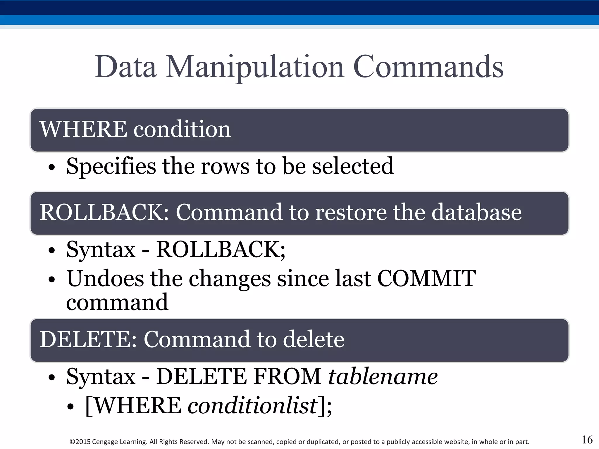©2015 Cengage Learning. All Rights Reserved. May not be scanned, copied or duplicated, or posted to a publicly accessible website, in whole or in part.
Data Manipulation Commands
WHERE condition
• Specifies the rows to be selected
ROLLBACK: Command to restore the database
• Syntax - ROLLBACK;
• Undoes the changes since last COMMIT
command
DELETE: Command to delete
• Syntax - DELETE FROM tablename
• [WHERE conditionlist];
16
 