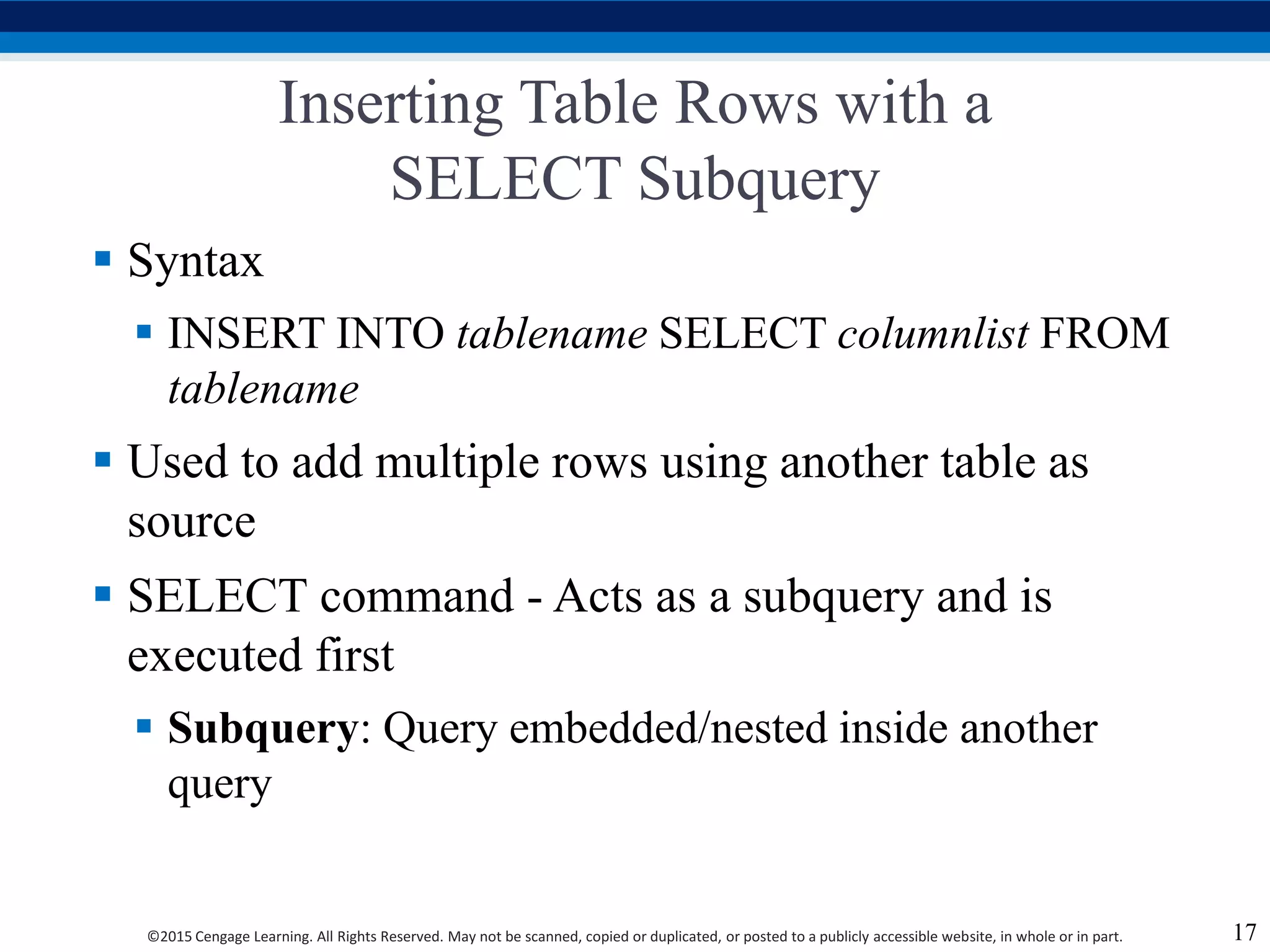 ©2015 Cengage Learning. All Rights Reserved. May not be scanned, copied or duplicated, or posted to a publicly accessible website, in whole or in part.
Inserting Table Rows with a
SELECT Subquery
 Syntax
 INSERT INTO tablename SELECT columnlist FROM
tablename
 Used to add multiple rows using another table as
source
 SELECT command - Acts as a subquery and is
executed first
 Subquery: Query embedded/nested inside another
query
17
 