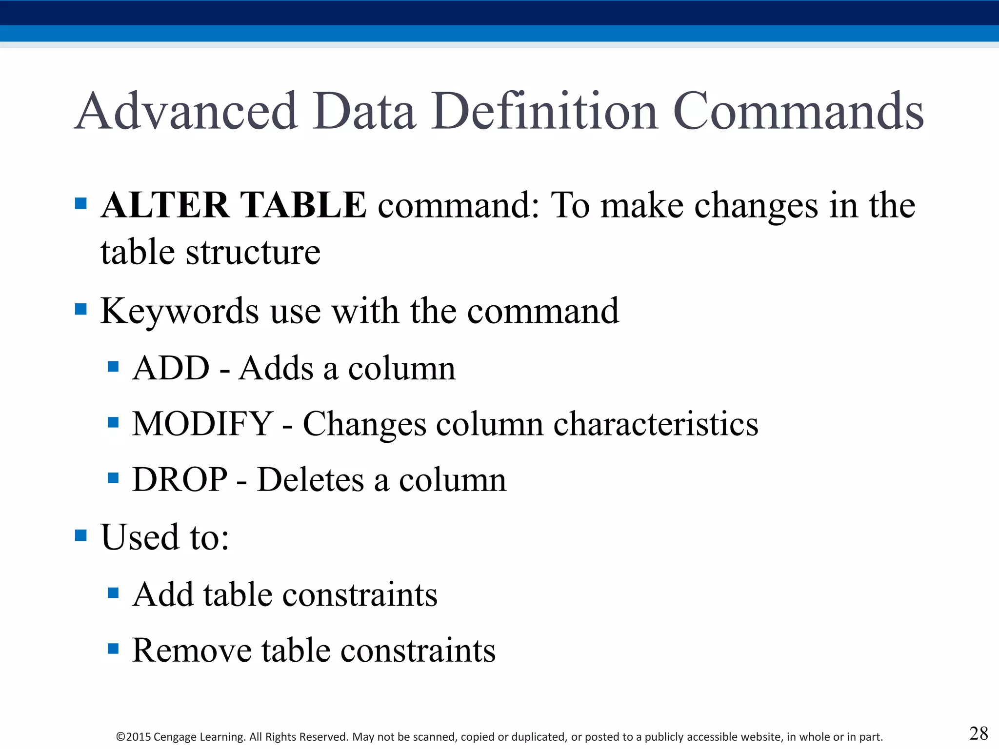 ©2015 Cengage Learning. All Rights Reserved. May not be scanned, copied or duplicated, or posted to a publicly accessible website, in whole or in part.
Advanced Data Definition Commands
 ALTER TABLE command: To make changes in the
table structure
 Keywords use with the command
 ADD - Adds a column
 MODIFY - Changes column characteristics
 DROP - Deletes a column
 Used to:
 Add table constraints
 Remove table constraints
28
 