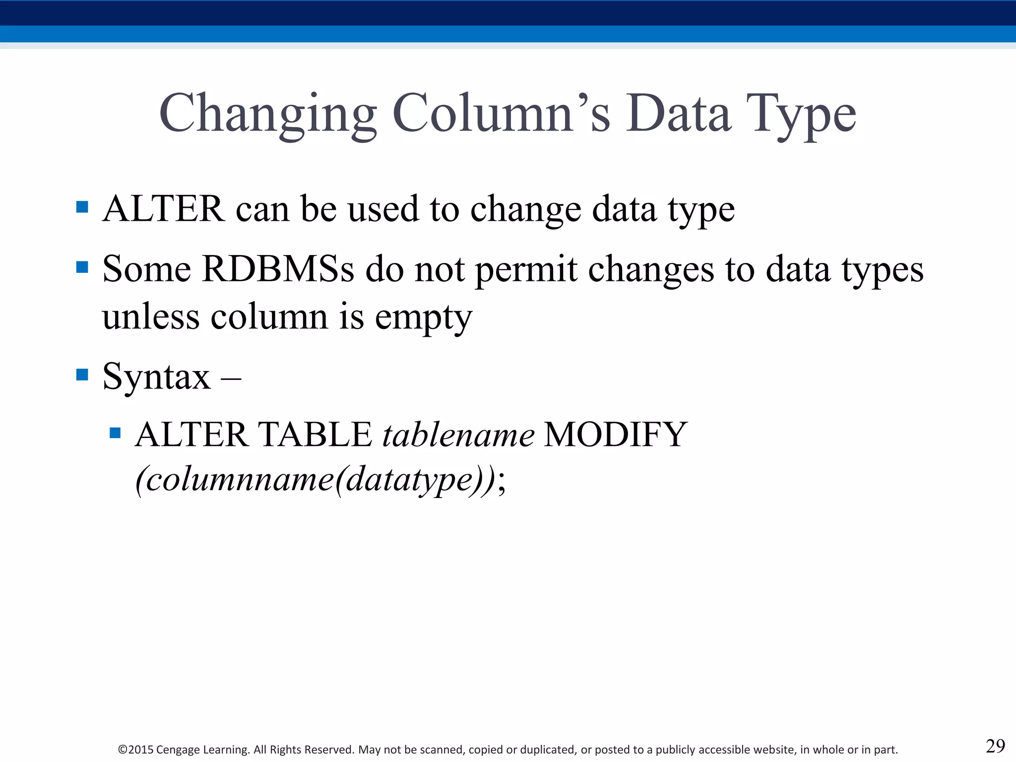 ©2015 Cengage Learning. All Rights Reserved. May not be scanned, copied or duplicated, or posted to a publicly accessible website, in whole or in part.
Changing Column’s Data Type
 ALTER can be used to change data type
 Some RDBMSs do not permit changes to data types
unless column is empty
 Syntax –
 ALTER TABLE tablename MODIFY
(columnname(datatype));
29
 