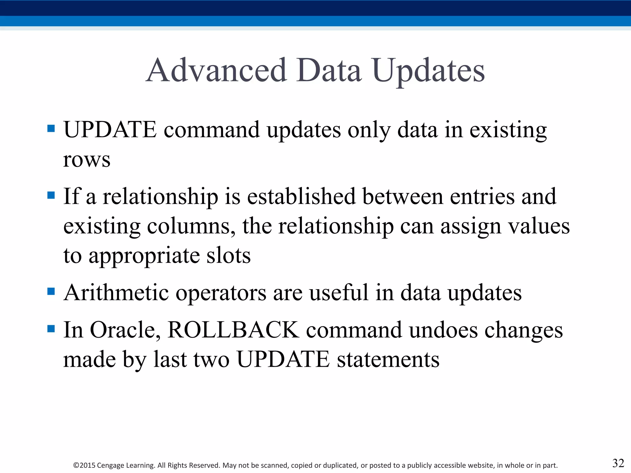 ©2015 Cengage Learning. All Rights Reserved. May not be scanned, copied or duplicated, or posted to a publicly accessible website, in whole or in part.
Advanced Data Updates
 UPDATE command updates only data in existing
rows
 If a relationship is established between entries and
existing columns, the relationship can assign values
to appropriate slots
 Arithmetic operators are useful in data updates
 In Oracle, ROLLBACK command undoes changes
made by last two UPDATE statements
32
 