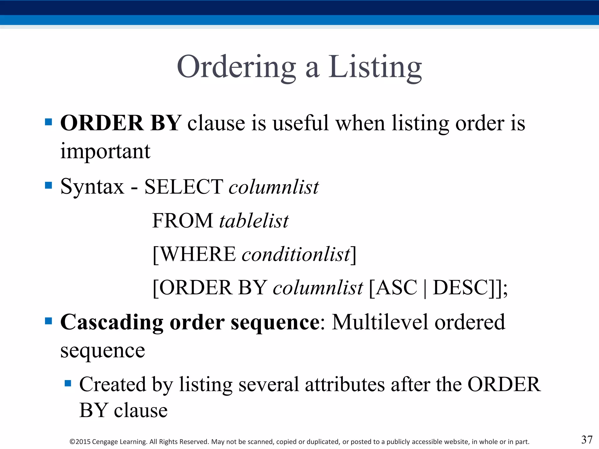 ©2015 Cengage Learning. All Rights Reserved. May not be scanned, copied or duplicated, or posted to a publicly accessible website, in whole or in part.
Ordering a Listing
 ORDER BY clause is useful when listing order is
important
 Syntax - SELECT columnlist
FROM tablelist
[WHERE conditionlist]
[ORDER BY columnlist [ASC | DESC]];
 Cascading order sequence: Multilevel ordered
sequence
 Created by listing several attributes after the ORDER
BY clause
37
 
