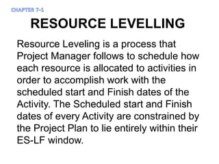 RESOURCE LEVELLING
Resource Leveling is a process that
Project Manager follows to schedule how
each resource is allocated to activities in
order to accomplish work with the
scheduled start and Finish dates of the
Activity. The Scheduled start and Finish
dates of every Activity are constrained by
the Project Plan to lie entirely within their
ES-LF window.
 