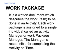 WORK PACKAGE
It is a written document which
describes the work (task) to be
done in an Activity. Each work
package is assigned to a single
individual called an activity
Manager or work Package
Manager. The Manager is
responsible for completing the
Activity on Time.
 