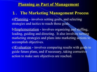 Planning as Part of Management

1. The Marketing Management Process
a)Planning - involves setting goals, and selecting
strategies and tactics to reach those goals.
b)Implementation - involves organizing and staffing,
leading, guiding and directing. It also involves turning
marketing strategies and plans into marketing actions to
accomplish objectives.
c)Evaluation - involves comparing results with goals to
guide future plans, and if necessary, taking corrective
action to make sure objectives are reached.
 