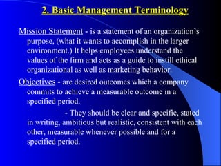 2. Basic Management Terminology

Mission Statement - is a statement of an organization’s
  purpose, (what it wants to accomplish in the larger
  environment.) It helps employees understand the
  values of the firm and acts as a guide to instill ethical
  organizational as well as marketing behavior.
Objectives - are desired outcomes which a company
  commits to achieve a measurable outcome in a
  specified period.
               - They should be clear and specific, stated
  in writing, ambitious but realistic, consistent with each
  other, measurable whenever possible and for a
  specified period.
 