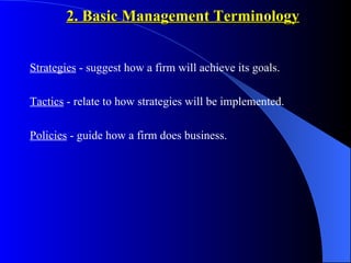 2. Basic Management Terminology


Strategies - suggest how a firm will achieve its goals.

Tactics - relate to how strategies will be implemented.

Policies - guide how a firm does business.
 