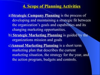 4. Scope of Planning Activities

a)Strategic Company Planning is the process of
   developing and maintaining a strategic fit between
   the organization’s goals and capabilities and its
   changing marketing opportunities.
b) Strategic Marketing Planning is guided by the
   organizations mission and goals
c)Annual Marketing Planning is a short term
   marketing plan that describes the current
   marketing situation, the strategy for the year, and
   the action program, budgets and controls.
 