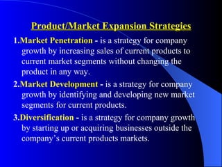 Product/Market Expansion Strategies
1.Market Penetration - is a strategy for company
  growth by increasing sales of current products to
  current market segments without changing the
  product in any way.
2.Market Development - is a strategy for company
  growth by identifying and developing new market
  segments for current products.
3.Diversification - is a strategy for company growth
  by starting up or acquiring businesses outside the
  company’s current products markets.
 