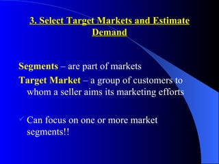 3. Select Target Markets and Estimate
                 Demand


Segments – are part of markets
Target Market – a group of customers to
  whom a seller aims its marketing efforts

 Can focus on one or more market
  segments!!
 