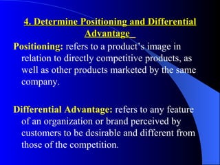 4. Determine Positioning and Differential
                  Advantage
Positioning: refers to a product’s image in
 relation to directly competitive products, as
 well as other products marketed by the same
 company.

Differential Advantage: refers to any feature
 of an organization or brand perceived by
 customers to be desirable and different from
 those of the competition.
 
