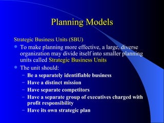 Planning Models
Strategic Business Units (SBU)
 To make planning more effective, a large, diverse
  organization may divide itself into smaller planning
  units called Strategic Business Units
 The unit should:
    – Be a separately identifiable business
    – Have a distinct mission
    – Have separate competitors
    – Have a separate group of executives charged with
      profit responsibility
    – Have its own strategic plan
 