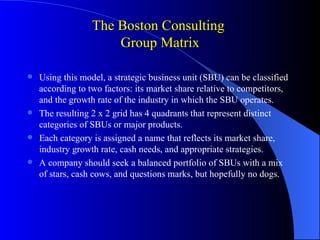 The Boston Consulting
                     Group Matrix

 Using this model, a strategic business unit (SBU) can be classified
  according to two factors: its market share relative to competitors,
  and the growth rate of the industry in which the SBU operates.
 The resulting 2 x 2 grid has 4 quadrants that represent distinct
  categories of SBUs or major products.
 Each category is assigned a name that reflects its market share,
  industry growth rate, cash needs, and appropriate strategies.
 A company should seek a balanced portfolio of SBUs with a mix
  of stars, cash cows, and questions marks, but hopefully no dogs.
 