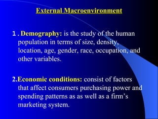 External Macroenvironment


1.Demography: is the study of the human
 population in terms of size, density,
 location, age, gender, race, occupation, and
 other variables.

2.Economic conditions: consist of factors
  that affect consumers purchasing power and
  spending patterns as as well as a firm’s
  marketing system.
 