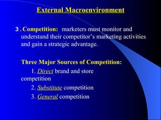 External Macroenvironment

3.Competition: marketers must monitor and
  understand their competitor’s marketing activities
  and gain a strategic advantage.

  Three Major Sources of Competition:
     1. Direct brand and store
  competition
     2. Substitute competition
     3. General competition
 
