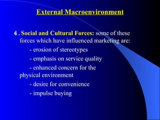 External Macroenvironment

4.Social and Cultural Forces: some of these
  forces which have influenced marketing are:
      - erosion of stereotypes
      - emphasis on service quality
      - enhanced concern for the
  physical environment
      - desire for convenience
      - impulse buying
 