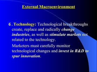 External Macroenvironment



6.Technology: Technological breakthroughs
 create, replace and radically change
 industries, as well as stimulate markets not
 related to the technology.
 Marketers must carefully monitor
 technological changes and invest in R&D to
 spur innovation.
 